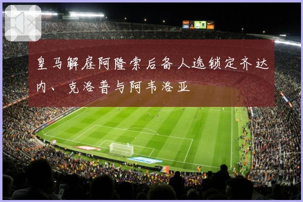 皇马解雇阿隆索后备人选锁定齐达内、克洛普与阿韦洛亚