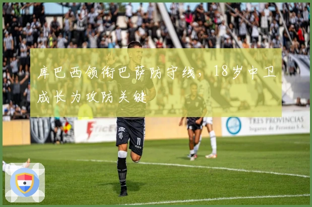 库巴西领衔巴萨防守线，18岁中卫成长为攻防关键