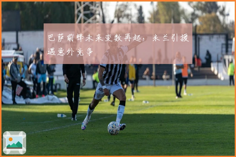 巴萨前锋未来变数再起，米兰引援遇意外竞争