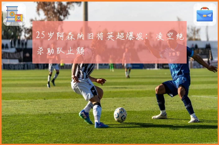 25岁阿森纳旧将英超爆发：凌空绝杀助队止颓