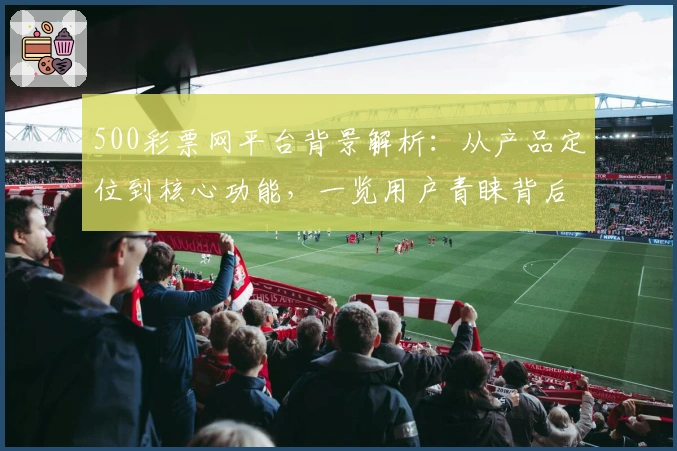 500彩票网平台背景解析：从产品定位到核心功能，一览用户青睐背后的原因