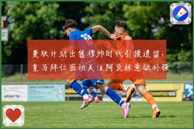 曼联计划出售穆帅时代引援遗留，皇马拜仁密切关注阿莫林意欲补强边翼卫