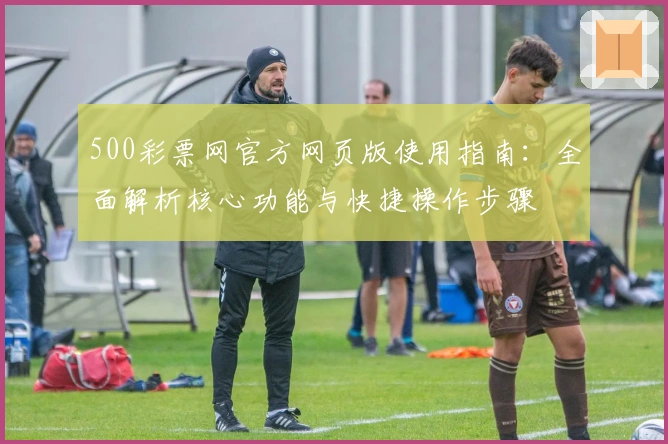 500彩票网官方网页版使用指南：全面解析核心功能与快捷操作步骤