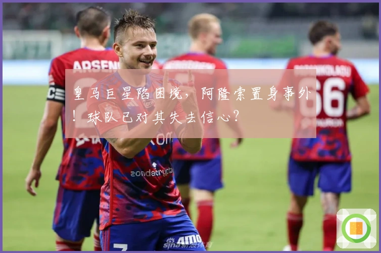 皇马巨星陷困境，阿隆索置身事外！球队已对其失去信心？