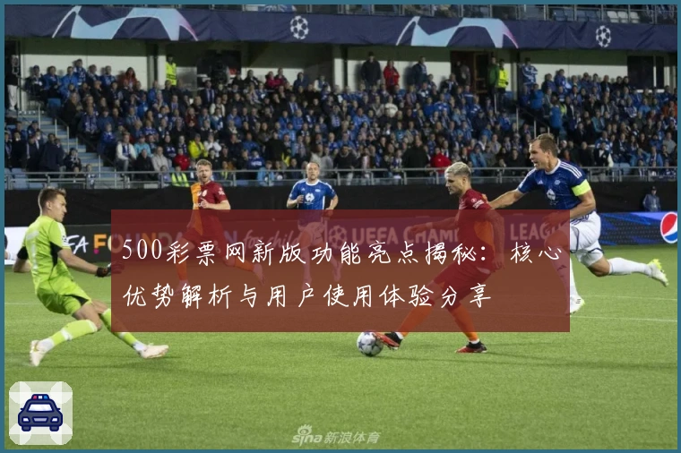 500彩票网新版功能亮点揭秘：核心优势解析与用户使用体验分享