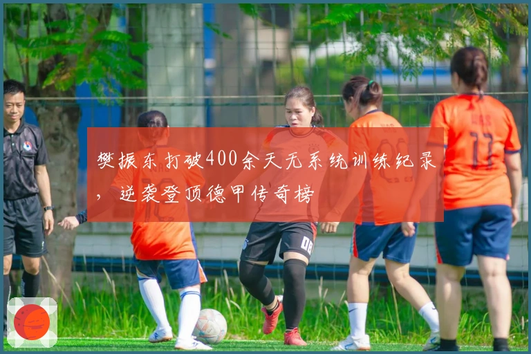 樊振东打破400余天无系统训练纪录，逆袭登顶德甲传奇榜