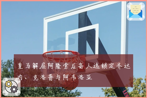 皇马解雇阿隆索后备人选锁定齐达内、克洛普与阿韦洛亚