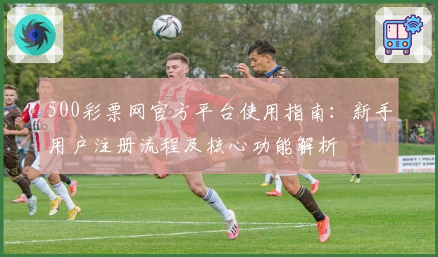 500彩票网官方平台使用指南：新手用户注册流程及核心功能解析
