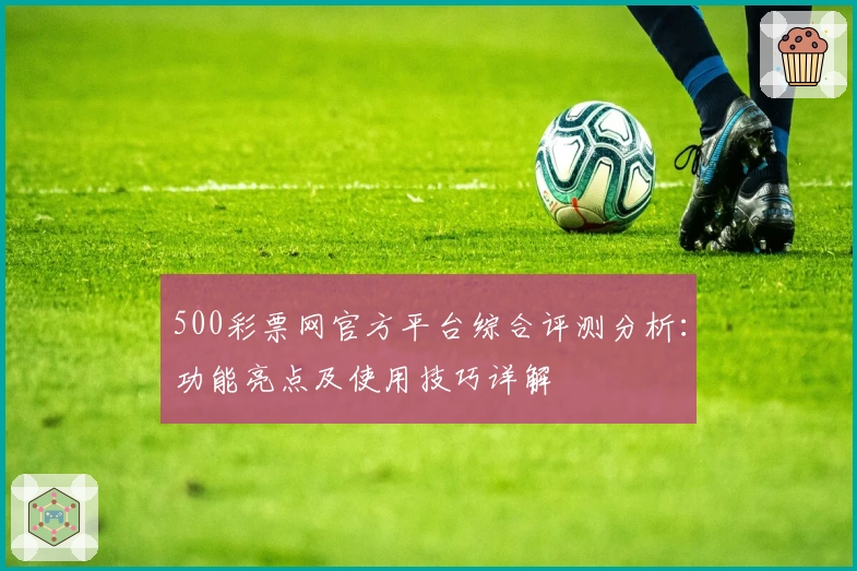 500彩票网官方平台综合评测分析：功能亮点及使用技巧详解