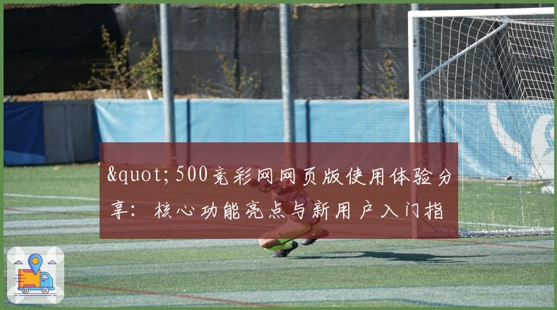 "500竞彩网网页版使用体验分享：核心功能亮点与新用户入门指南"