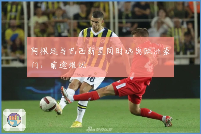 阿根廷与巴西新星同时远离欧洲豪门，前途堪忧