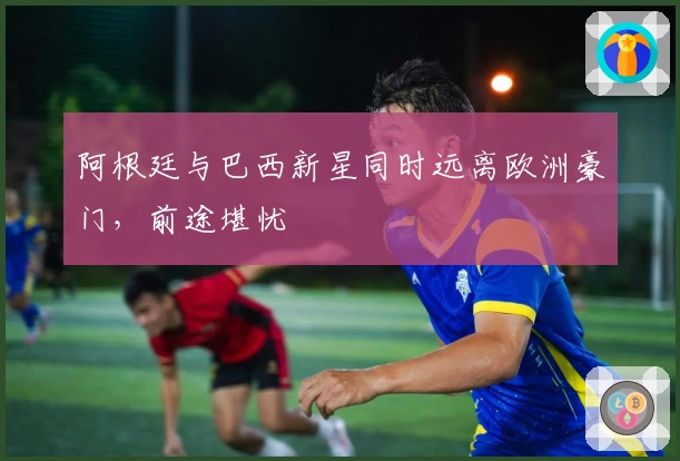 阿根廷与巴西新星同时远离欧洲豪门，前途堪忧