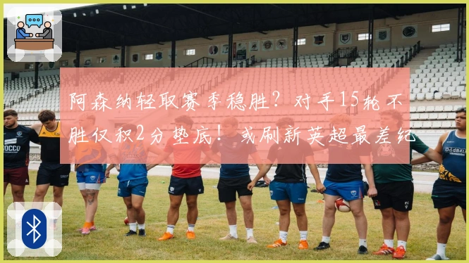 阿森纳轻取赛季稳胜？对手15轮不胜仅积2分垫底！或刷新英超最差纪录