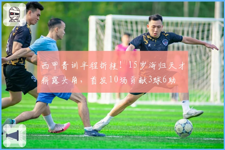 西甲青训半程折桂！15岁海归天才崭露头角，首发10场贡献3球6助