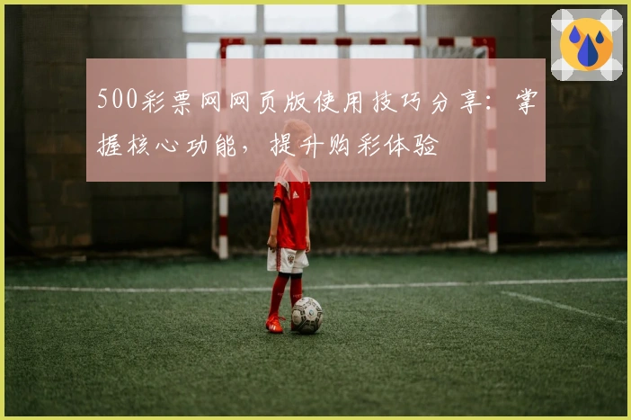 500彩票网网页版使用技巧分享：掌握核心功能，提升购彩体验