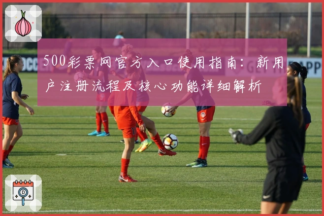 500彩票网官方入口使用指南：新用户注册流程及核心功能详细解析