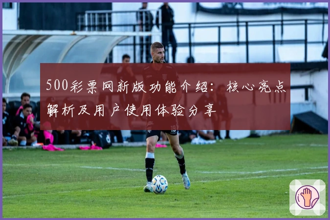 500彩票网新版功能介绍：核心亮点解析及用户使用体验分享