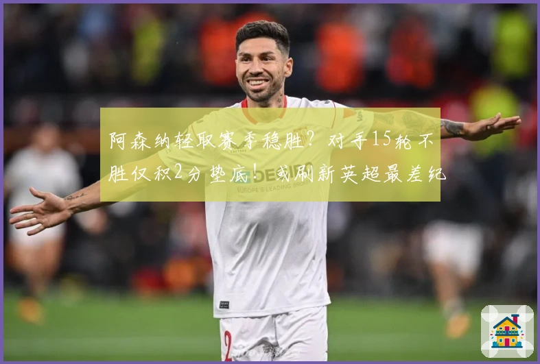 阿森纳轻取赛季稳胜？对手15轮不胜仅积2分垫底！或刷新英超最差纪录